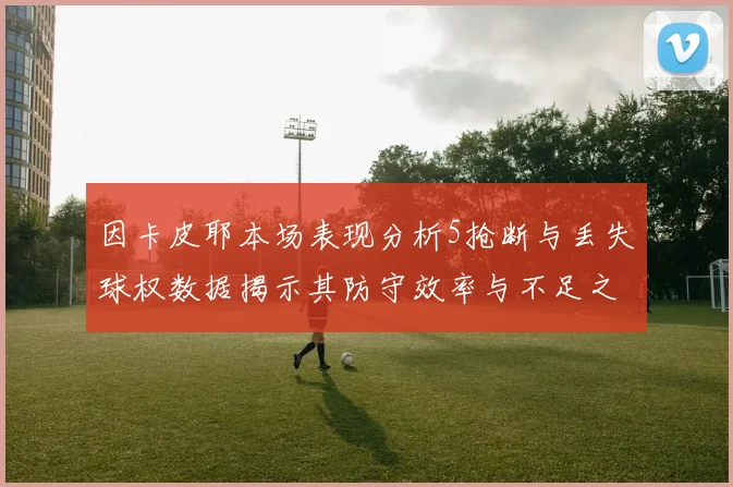 因卡皮耶本场表现分析5抢断与丢失球权数据揭示其防守效率与不足之处