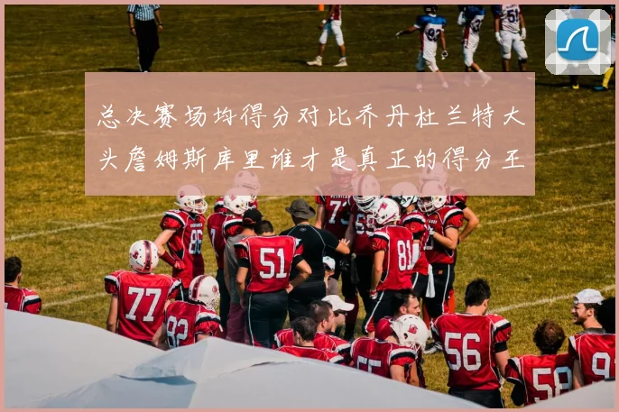 总决赛场均得分对比乔丹杜兰特大头詹姆斯库里谁才是真正的得分王