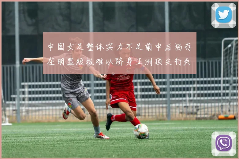 中国女足整体实力不足前中后场存在明显短板难以跻身亚洲顶尖行列