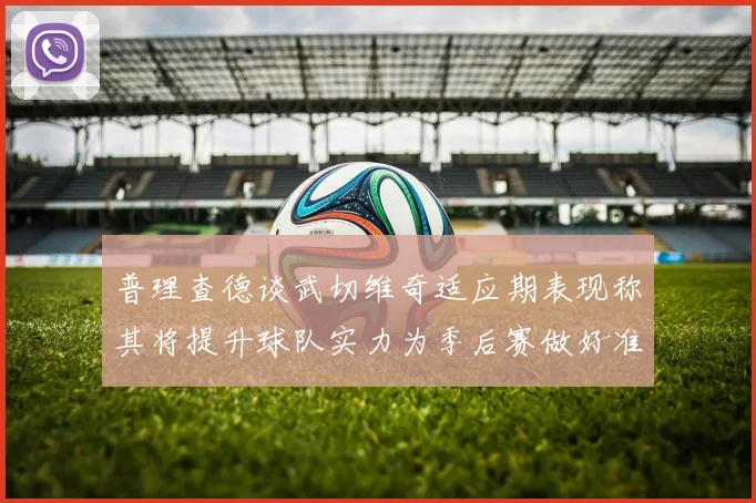 普理查德谈武切维奇适应期表现称其将提升球队实力为季后赛做好准备
