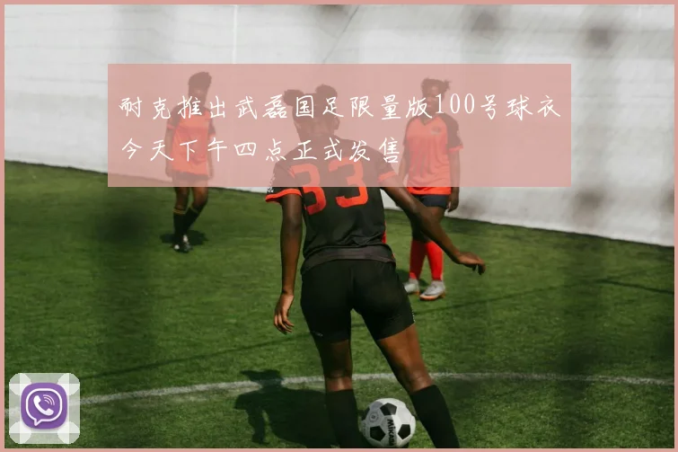 耐克推出武磊国足限量版100号球衣今天下午四点正式发售
