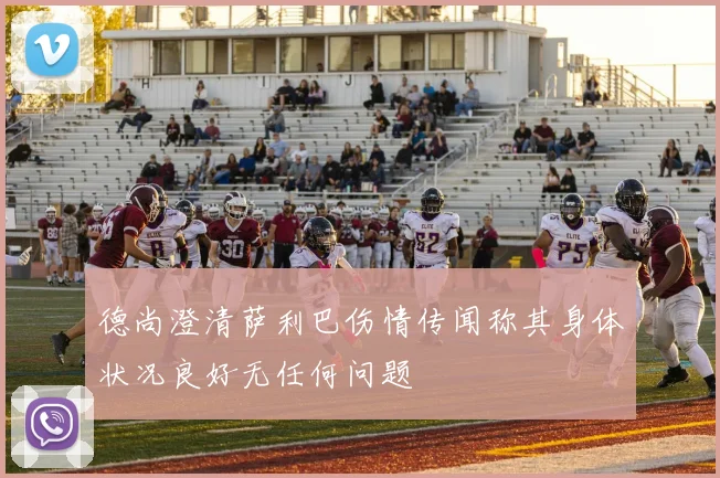 德尚澄清萨利巴伤情传闻称其身体状况良好无任何问题