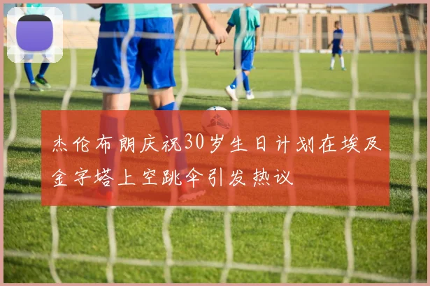 杰伦布朗庆祝30岁生日计划在埃及金字塔上空跳伞引发热议