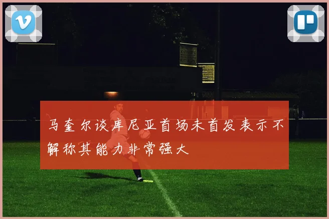 马奎尔谈库尼亚首场未首发表示不解称其能力非常强大