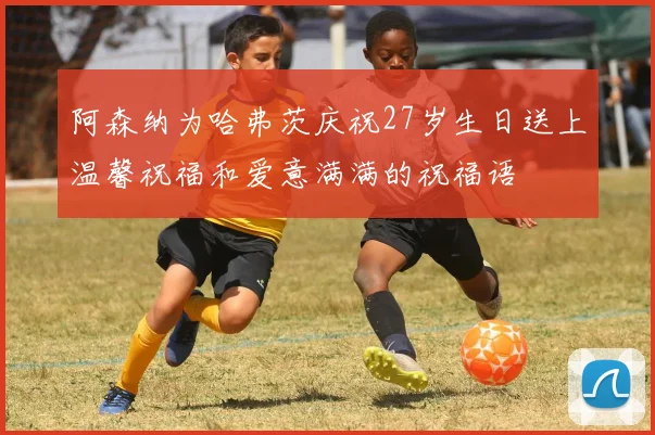 阿森纳为哈弗茨庆祝27岁生日送上温馨祝福和爱意满满的祝福语
