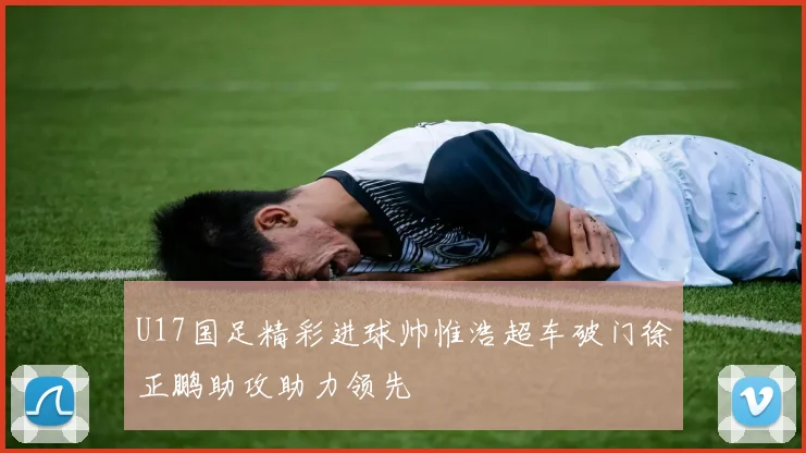 U17国足精彩进球帅惟浩超车破门徐正鹏助攻助力领先