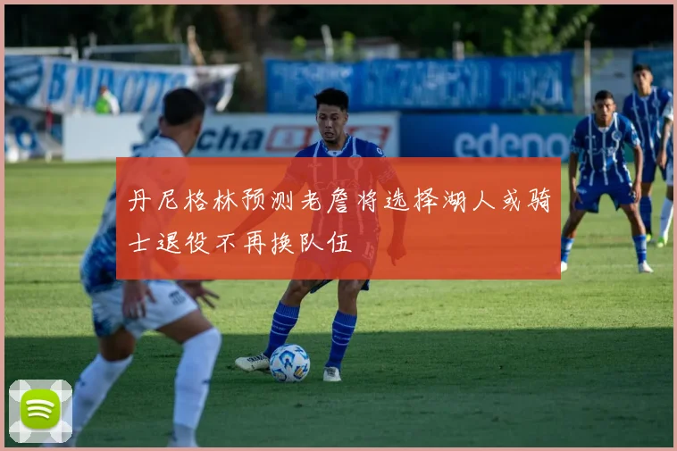 丹尼格林预测老詹将选择湖人或骑士退役不再换队伍