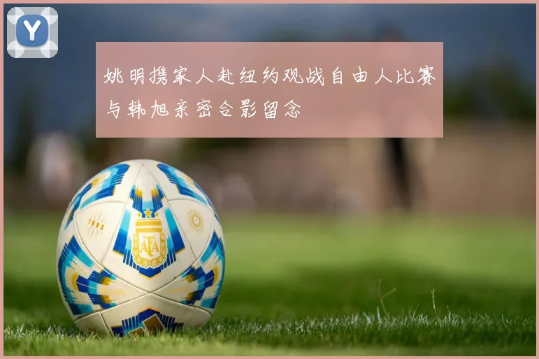姚明携家人赴纽约观战自由人比赛与韩旭亲密合影留念