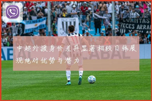中超外援身价差异显著相较日韩展现绝对优势与潜力