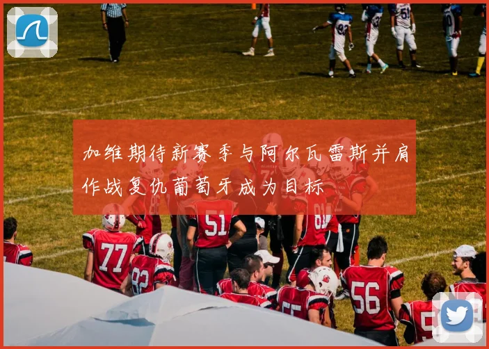 加维期待新赛季与阿尔瓦雷斯并肩作战复仇葡萄牙成为目标