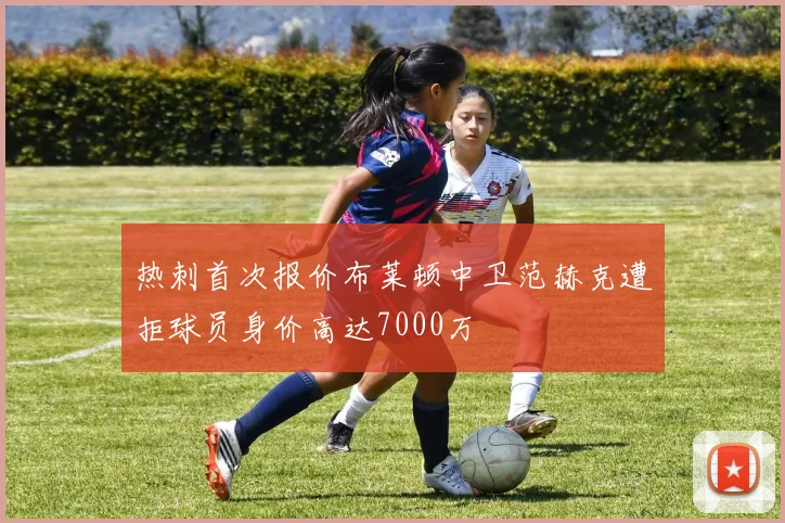 热刺首次报价布莱顿中卫范赫克遭拒球员身价高达7000万
