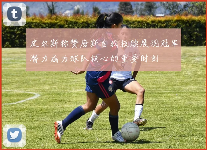 皮尔斯称赞唐斯自我救赎展现冠军潜力成为球队核心的重要时刻