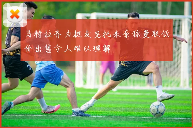 马特拉齐力挺麦克托米奈称曼联低价出售令人难以理解