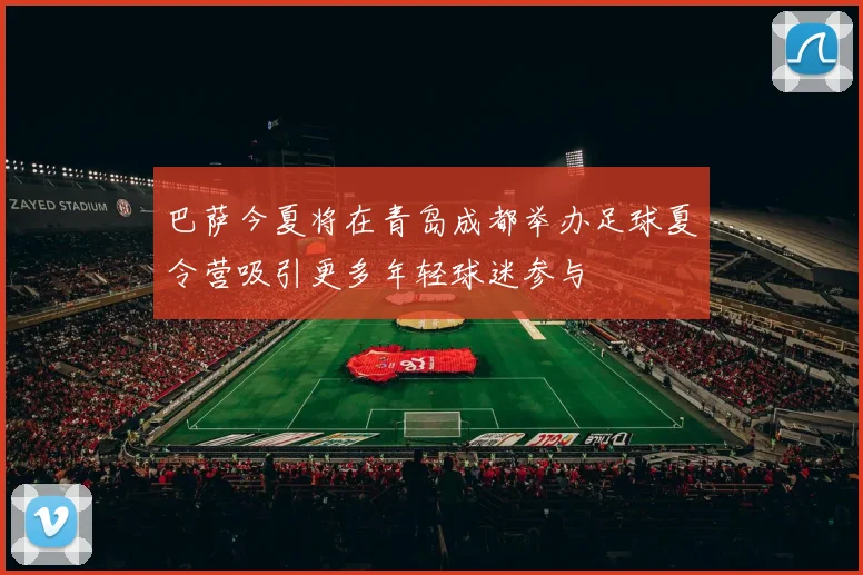 巴萨今夏将在青岛成都举办足球夏令营吸引更多年轻球迷参与