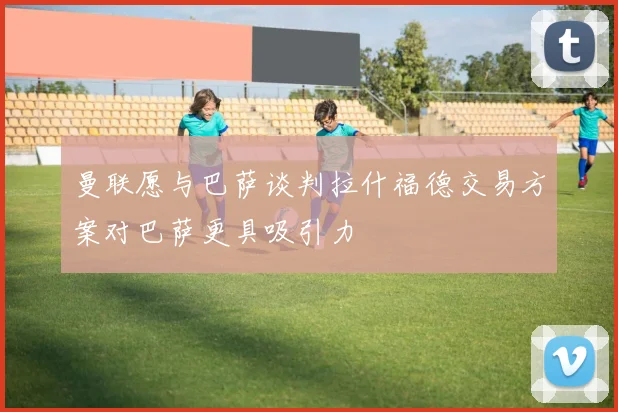 曼联愿与巴萨谈判拉什福德交易方案对巴萨更具吸引力