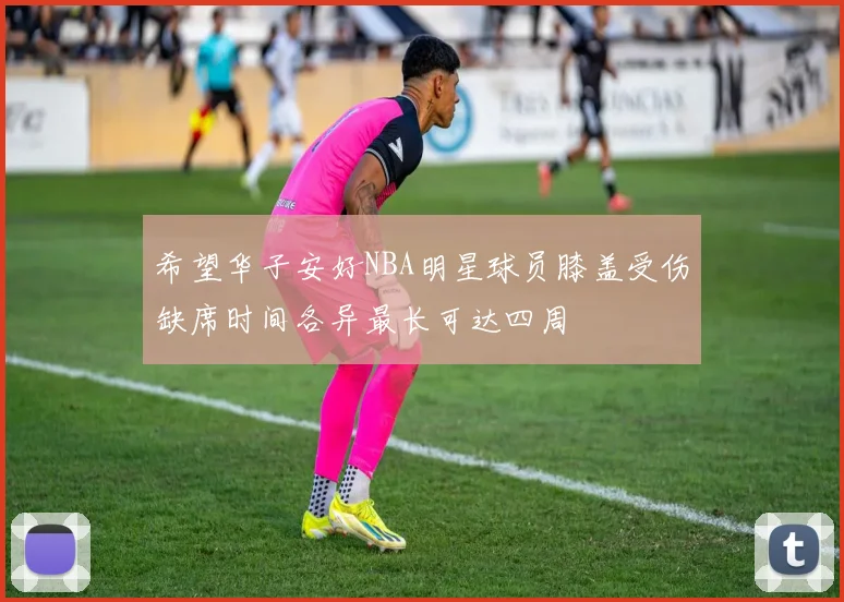 希望华子安好NBA明星球员膝盖受伤缺席时间各异最长可达四周