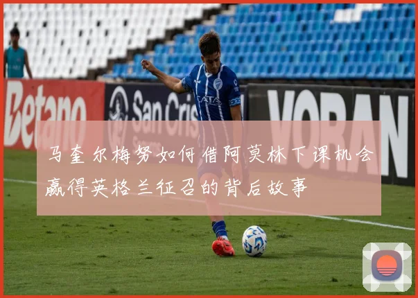 马奎尔梅努如何借阿莫林下课机会赢得英格兰征召的背后故事