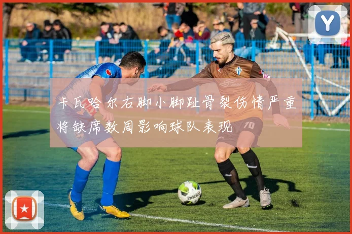 卡瓦哈尔右脚小脚趾骨裂伤情严重将缺席数周影响球队表现