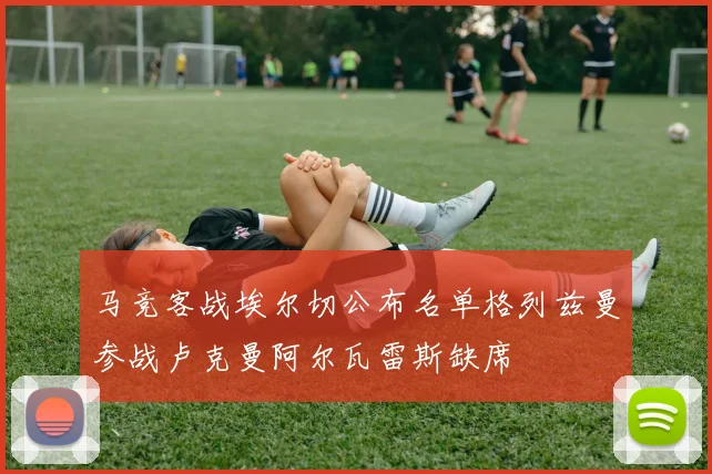 马竞客战埃尔切公布名单格列兹曼参战卢克曼阿尔瓦雷斯缺席