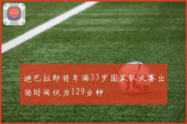 迪巴拉即将年满33岁国家队大赛出场时间仅为129分钟