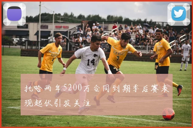 托哈两年5200万合同到期季后赛表现起伏引发关注