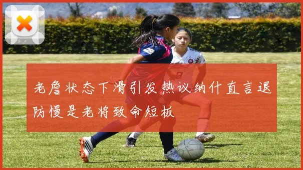 老詹状态下滑引发热议纳什直言退防慢是老将致命短板